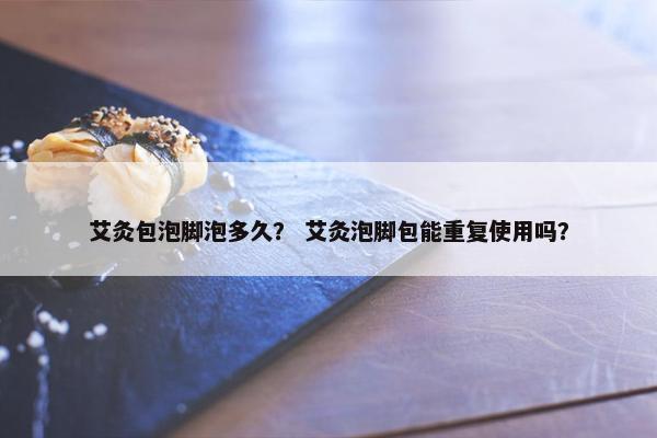 艾灸包泡脚泡多久？ 艾灸泡脚包能重复使用吗？