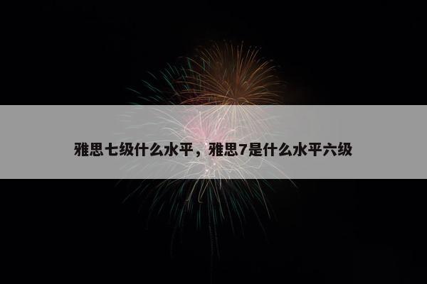 雅思七级什么水平，雅思7是什么水平六级