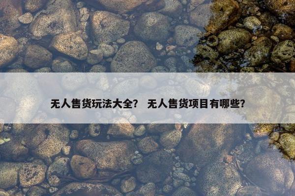 无人售货玩法大全？ 无人售货项目有哪些？