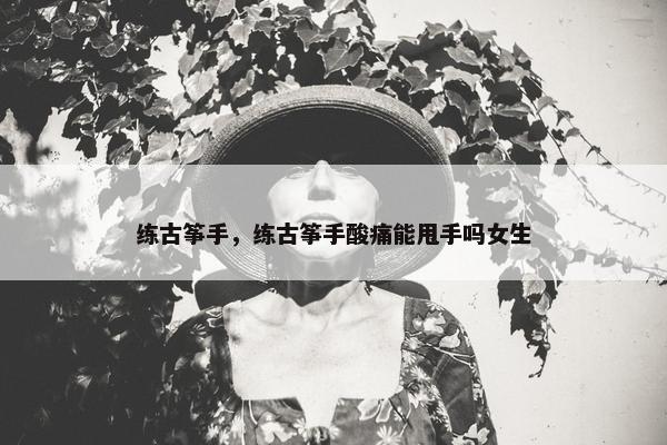 练古筝手，练古筝手酸痛能甩手吗女生