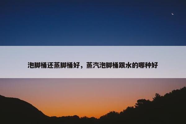 泡脚桶还蒸脚桶好，蒸汽泡脚桶跟水的哪种好