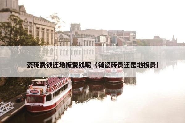瓷砖费钱还地板费钱呢（铺瓷砖贵还是地板贵）