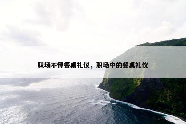 职场不懂餐桌礼仪，职场中的餐桌礼仪