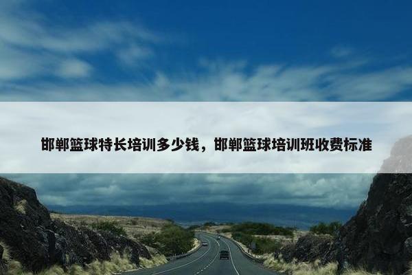 邯郸篮球特长培训多少钱，邯郸篮球培训班收费标准