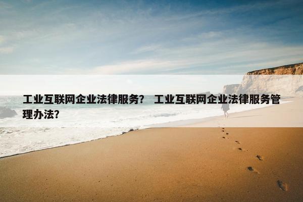 工业互联网企业法律服务？ 工业互联网企业法律服务管理办法？