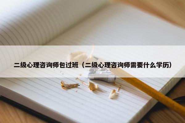 二级心理咨询师包过班（二级心理咨询师需要什么学历）