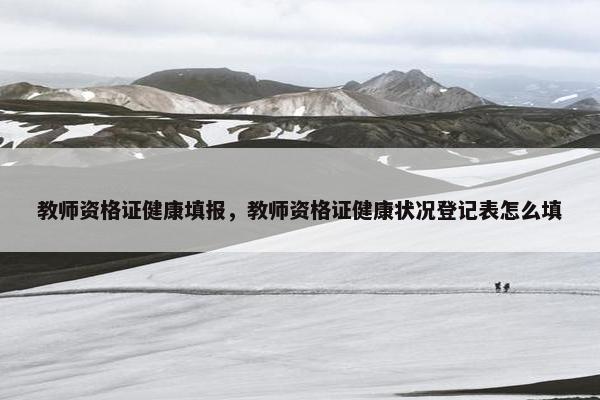 教师资格证健康填报，教师资格证健康状况登记表怎么填