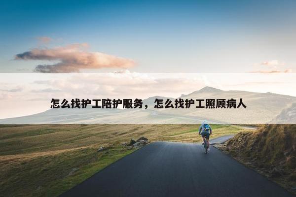 怎么找护工陪护服务，怎么找护工照顾病人