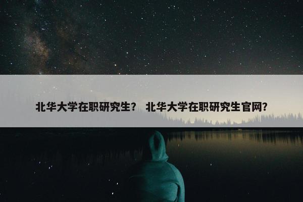 北华大学在职研究生？ 北华大学在职研究生官网？