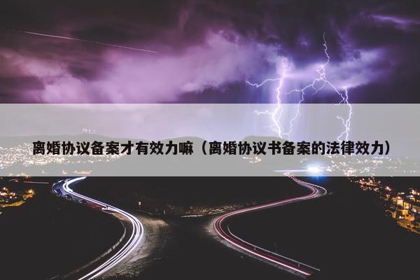 离婚协议备案才有效力嘛（离婚协议书备案的法律效力）
