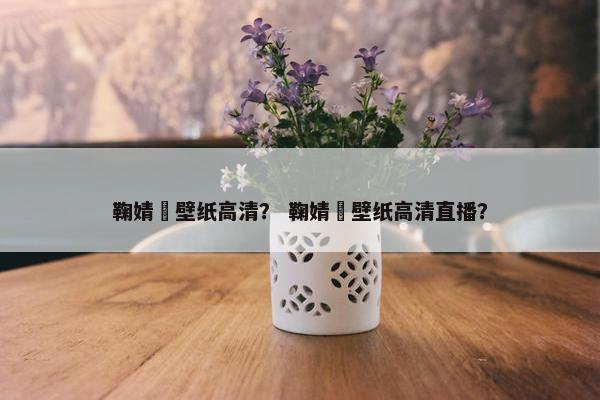 鞠婧祎壁纸高清？ 鞠婧祎壁纸高清直播？