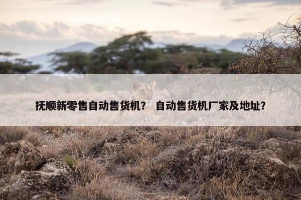 抚顺新零售自动售货机？ 自动售货机厂家及地址？