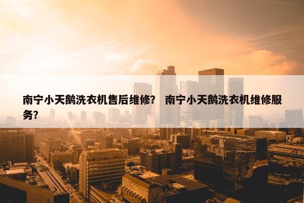 南宁小天鹅洗衣机售后维修？ 南宁小天鹅洗衣机维修服务？