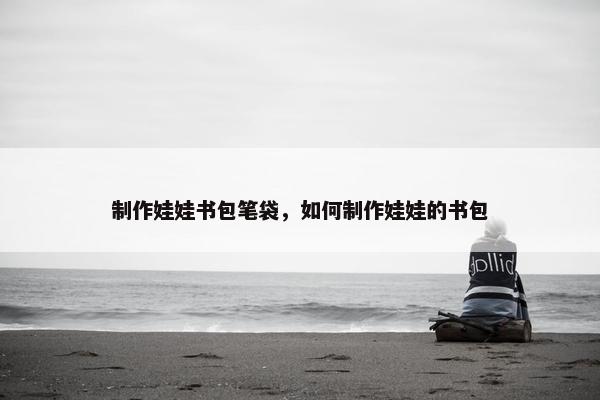 制作娃娃书包笔袋，如何制作娃娃的书包