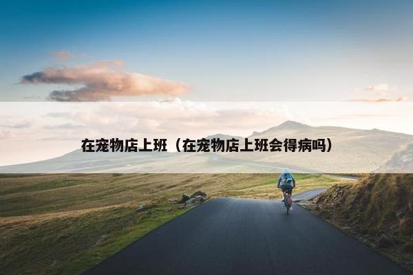 在宠物店上班（在宠物店上班会得病吗）