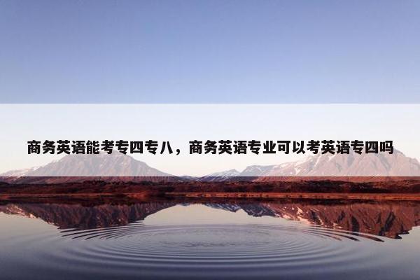 商务英语能考专四专八，商务英语专业可以考英语专四吗
