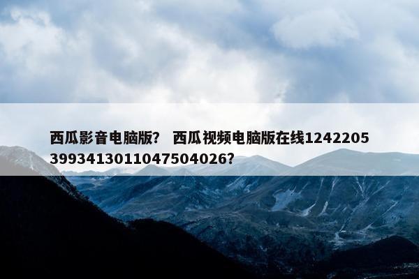 西瓜影音电脑版？ 西瓜视频电脑版在线12422053993413011047504026？