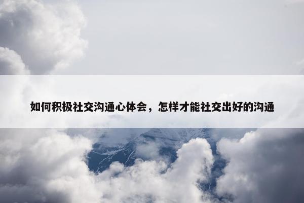如何积极社交沟通心体会，怎样才能社交出好的沟通