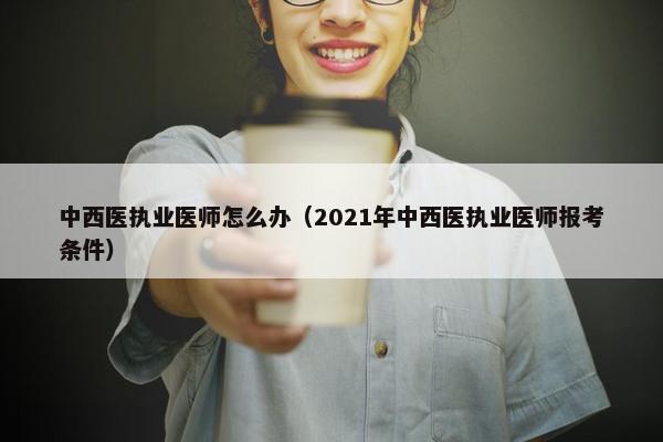 中西医执业医师怎么办（2021年中西医执业医师报考条件）