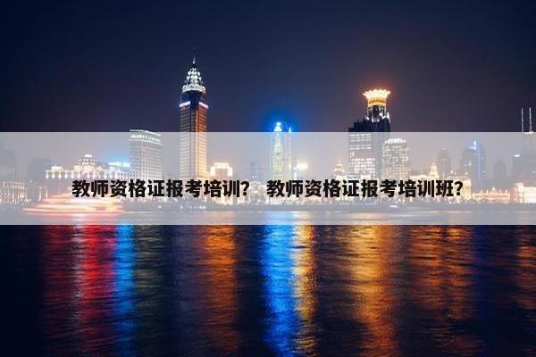 教师资格证报考培训？ 教师资格证报考培训班？