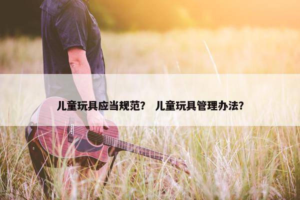 儿童玩具应当规范？ 儿童玩具管理办法？