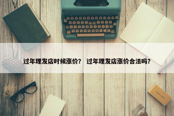 过年理发店时候涨价？ 过年理发店涨价合法吗？