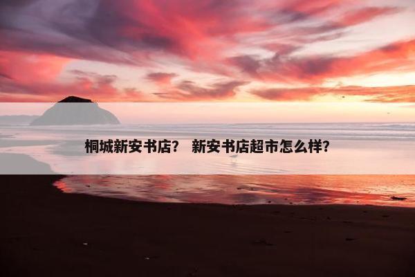 桐城新安书店？ 新安书店超市怎么样？