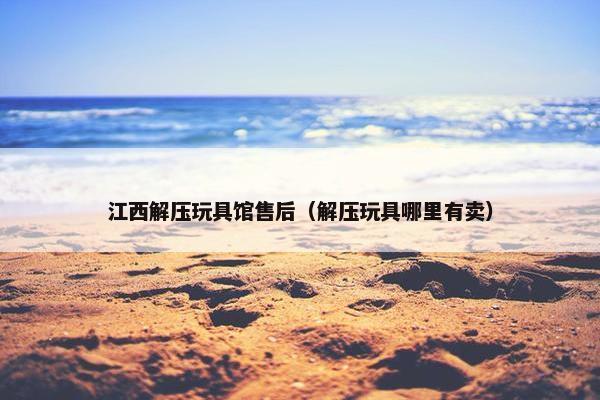 江西解压玩具馆售后（解压玩具哪里有卖）