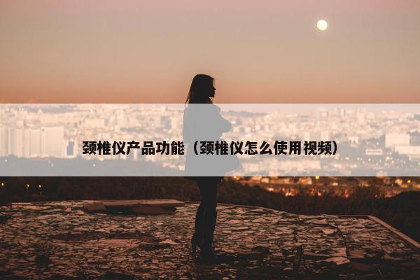 颈椎仪产品功能（颈椎仪怎么使用视频）
