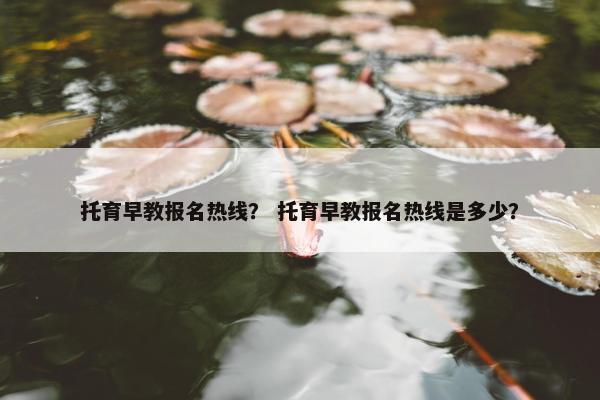 托育早教报名热线？ 托育早教报名热线是多少？