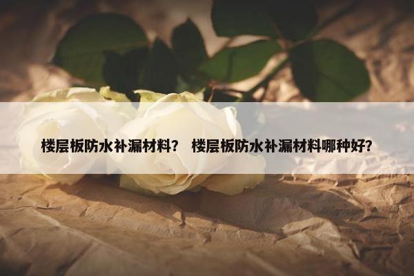 楼层板防水补漏材料？ 楼层板防水补漏材料哪种好？