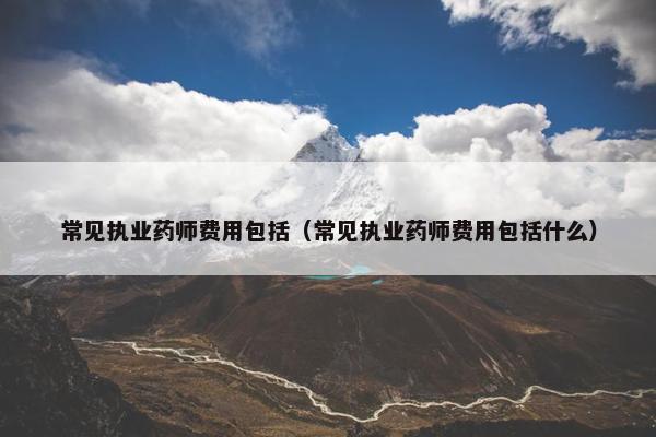 常见执业药师费用包括（常见执业药师费用包括什么）