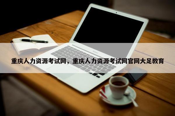 重庆人力资源考试网，重庆人力资源考试网官网大足教育