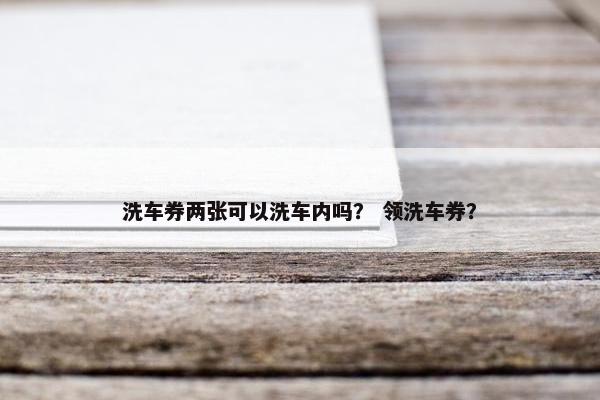 洗车券两张可以洗车内吗？ 领洗车券？