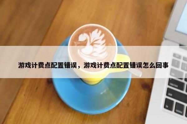 游戏计费点配置错误，游戏计费点配置错误怎么回事