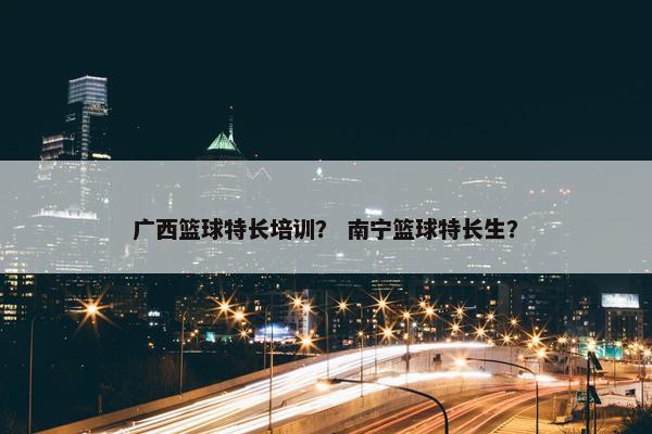 广西篮球特长培训？ 南宁篮球特长生？
