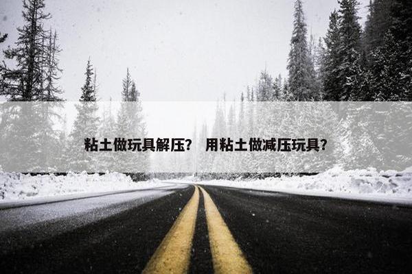 粘土做玩具解压？ 用粘土做减压玩具？