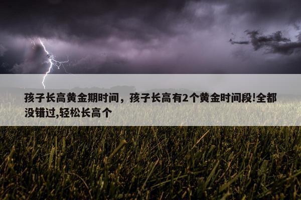 孩子长高黄金期时间，孩子长高有2个黄金时间段!全都没错过,轻松长高个
