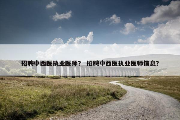 招聘中西医执业医师？ 招聘中西医执业医师信息？