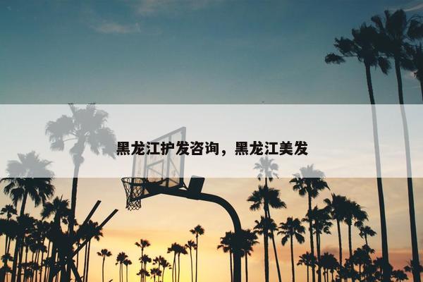 黑龙江护发咨询，黑龙江美发