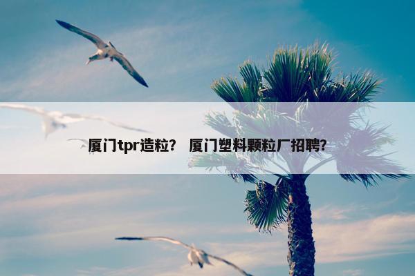 厦门tpr造粒？ 厦门塑料颗粒厂招聘？