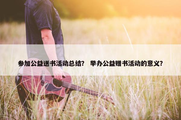 参加公益送书活动总结？ 举办公益赠书活动的意义？