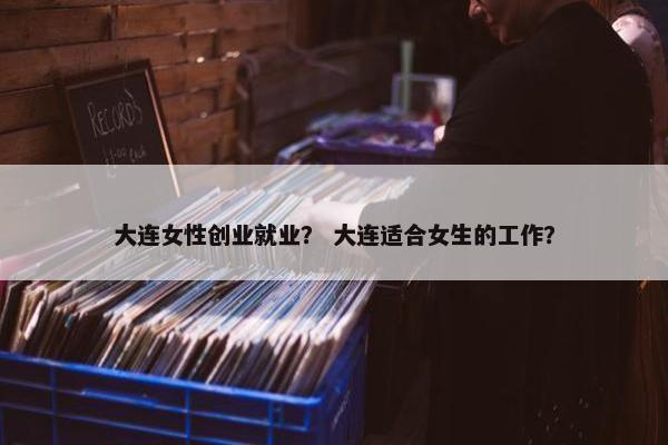 大连女性创业就业？ 大连适合女生的工作？