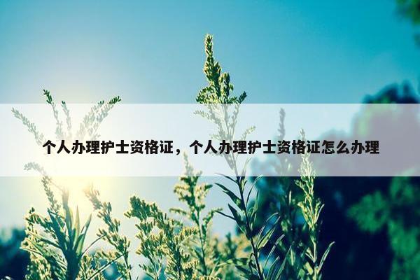 个人办理护士资格证，个人办理护士资格证怎么办理
