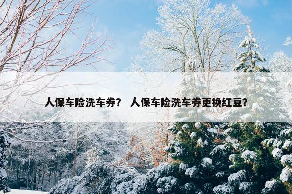 人保车险洗车券？ 人保车险洗车券更换红豆？