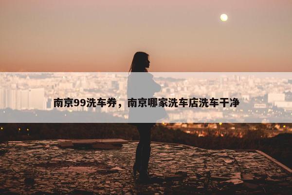 南京99洗车券，南京哪家洗车店洗车干净