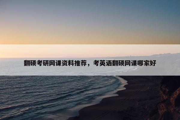 翻硕考研网课资料推荐，考英语翻硕网课哪家好