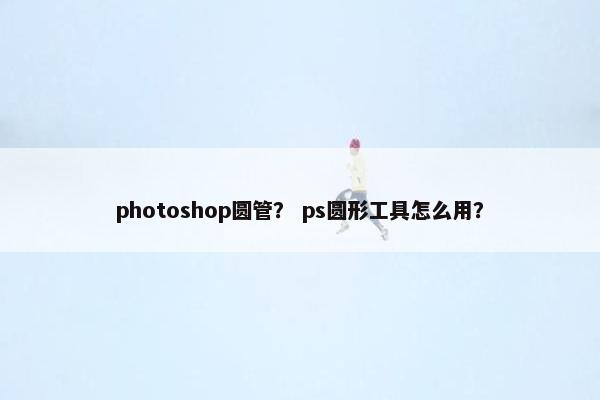 photoshop圆管？ ps圆形工具怎么用？