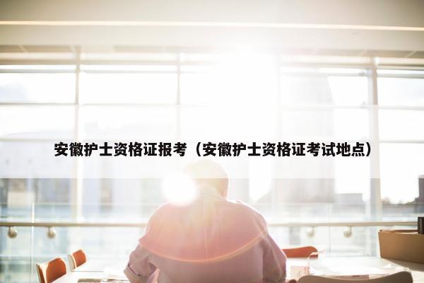 安徽护士资格证报考（安徽护士资格证考试地点）