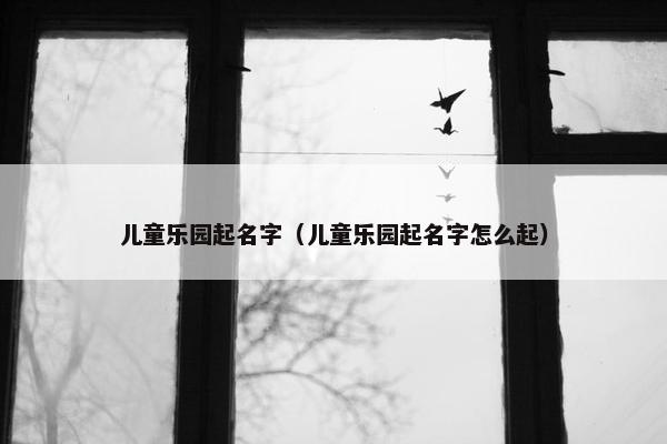 儿童乐园起名字（儿童乐园起名字怎么起）